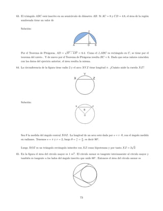 63. El triángulo ABC está inscrito en un semicírculo de diámetro AB. Si AC = 8 y CD = 4:8, el área de la región
sombreada tiene un valor de
Solución:
Por el Teorema de Pitágoras, AD =
p
82 4:82 = 6:4. Como el 4ABC es rectángulo en C, se tiene por el
teorema del cateto . Y de nuevo por el Teorema de Pitágoras resulta BC = 6. Dado que estos valores coinciden
con los datos del ejercicio anterior, el área resulta la misma.
64. La circunferencia de la …gura tiene radio 2 y el arco XY Z tiene longitud . ¿Cuánto mide la cuerda XZ?
Solución:
Sea la medida del ángulo central XOZ. La longitud de un arco está dada por s = r , con el ángulo medido
en radianes. Tenemos s = y r = 2, luego = s
r = 2 , es decir 90o
.
Luego XOZ es un triángulo rectángulo isósceles con XZ como hipotenusa y por tanto XZ = 2
p
2
65. En la …gura el área del círculo mayor es 1 m2
. El círculo menor es tangente internamente al círculo mayor y
también es tangente a los lados del ángulo inscrito que mide 60 . Entonces el área del círculo menor es
73
 