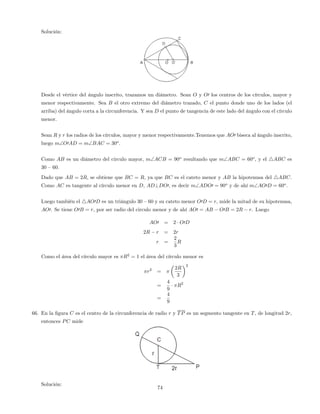 Solución:
Desde el vértice del ángulo inscrito, trazamos un diámetro. Sean O y O0 los centros de los círculos, mayor y
menor respectivamente. Sea B el otro extremo del diámetro trazado, C el punto donde uno de los lados (el
arriba) del ángulo corta a la circunferencia. Y sea D el punto de tangencia de este lado del ángulo con el círculo
menor.
Sean R y r los radios de los círculos, mayor y menor respectivamente.Tenemos que AO0 biseca al ángulo inscrito,
luego mO0AD = mBAC = 30o
.
Como AB es un diámetro del circulo mayor, mACB = 90o
resultando que mABC = 60o
, y el 4ABC es
30 –60.
Dado que AB = 2R, se obtiene que BC = R, ya que BC es el cateto menor y AB la hipotenusa del 4ABC.
Como AC es tangente al círculo menor en D, AD?DO0, es decir mADO0 = 90o
y de ahí mAO0D = 60o
.
Luego también el 4AO0D es un triángulo 30 –60 y su cateto menor O0D = r, mide la mitad de su hipotenusa,
AO0. Se tiene O0B = r, por ser radio del circulo menor y de ahí AO0 = AB O0B = 2R r. Luego
AO0 = 2 O0D
2R r = 2r
r =
2
3
R
Como el área del círculo mayor es R2
= 1 el área del círculo menor es
r2
=
2R
3
2
=
4
9
R2
=
4
9
66. En la …gura C es el centro de la circunferencia de radio r y TP es un segmento tangente en T, de longitud 2r,
entonces PC mide
Solución:
74
 
