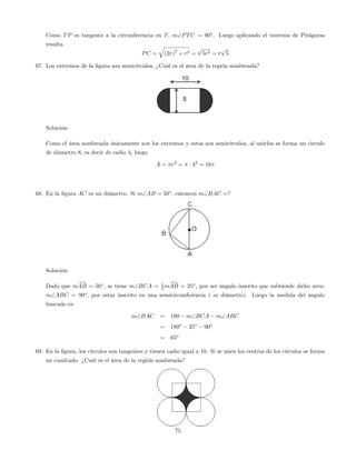 Como TP es tangente a la circunferencia en T, mPTC = 90o
. Luego aplicando el teorema de Pitágoras
resulta
PC =
q
(2r)
2
+ r2 =
p
5r2 = r
p
5
67. Los extremos de la …gura son semicírculos, ¿Cuál es el área de la región sombreada?
Solución:
Como el área sombreada únicamente son los extremos y estos son semicírculos, al unirlos se forma un circulo
de diámetro 8, es decir de radio 4, luego
A = r2
= 42
= 16
68. En la …gura AC es un diámetro. Si mAB = 50 , entonces mBAC =?
Solución:
Dado que mdAB = 50 , se tiene mBCA = 1
2 mdAB = 25 , por ser ángulo inscrito que subtiende dicho arco;
mABC = 90o
, por estar inscrito en una semicircunferencia ( es diámetro). Luego la medida del ángulo
buscado es:
mBAC = 180 mBCA mABC
= 180o
25o
90o
= 65o
69. En la …gura, los círculos son tangentes y tienen radio igual a 10. Si se unen los centros de los círculos se forma
un cuadrado. ¿Cuál es el área de la región sombreada?
75
 