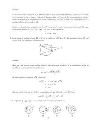 Solución:
El área de la región sombreada es la diferencia entre el área del cuadrado formado y las áreas de los cuatro
sectores circulares que se forman. Dado que la distancia entre los centros de dos círculos tangentes exterior-
mente, es la suma de las longitudes de los radios, resulta que el cuadrado formado tiene lado de longitud 20 y
por tanto el área del cuadrado es 400.
Cada sector formado tiene un ángulo central de 90o
, luego entre los cuatro forman un circulo de radio 10, cuyas
áreas suman entonces r2
= 102
= 100 : Por tanto el área buscada es:
A = 400 100
70. En la …gura, la medida del arco AB es 30 , y la medida del BPA es 35 . Las medidas del arco CD y el
ángulo DAC (en grados) son respectivamente.
Solución:
Dado que BPA es un ángulo exterior, formado por dos secantes, su medida es la semidiferencia de los las
medidas de los arcos que intercepta. Es decir
mBPA =
mdCD mdAB
2
De esta expresión despejamos mdAB, resultando
mdCD = 2 mBPA + mdAB
= 2 35o
+ 30o
= 100o
Por otro lado se tiene que el DAC es un ángulo inscrito que subtiende el arco DC, luego
mDAC =
1
2
mdCD =
1
2
100o
= 50o
71. La expresión (p + q)p = (r + s)r, se cumple en la situación representada por
76
 