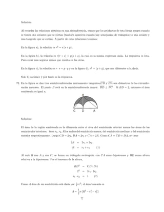 Solución:
Al recordar las relaciones métricas en una circunferencia, vemos que los productos de esta forma surgen cuando
se tienen dos secantes que se cortan (también aparecen cuando hay semejanzas de triángulos) o una secante y
una tangente que se cortan. A partir de estas relaciones tenemos:
En la …gura a), la relación es r2
= s (s + p) :
En la …gura b), la relación es r(r + s) = p(p + q), la cual es la misma expresión dada. La respuesta es ésta.
Para estar más seguros vemos que resulta en las otras.
En la …gura c), la relación es r s = p q y en la …gura d), r2
= (p + q), que son diferentes a la dada.
Solo b) satisface y por tanto es la respuesta.
72. En la …gura se dan tres semicircunferencias mutuamente tangentes.CD y DA son diámetros de las circunfer-
encias menores. El punto B está en la semicircunferencia mayor. BD ? BC . Si BD = 2; entonces el área
sombreada es igual a.
Solución:
El área de la región sombreada es la diferencia entre el área del semicírculo exterior menos las áreas de los
semicírculos interiores. Sean r1, r2, R los radios del semicírculo menor, del semicírculo mediano y del semicírculo
exterior respectivamente. Luego CD = 2r1, DA = 2r2 y CA = 2R. Como CA = CD + DA, se tiene
2R = 2r1 + 2r2
R = r1 + r2 (1)
Al unir B con A y con C, se forma un triángulo rectángulo, con CA como hipotenusa y BD como altura
relativa a la hipotenusa. Por el teorema de la altura,
BD2
= CD DA
22
= 2r1 2r2
r1 r2 = 1 (2)
Como el área de un semicírculo está dada por 1
2 r2
, el área buscada es
A =
1
2
R2
r2
1 r2
2
77
 