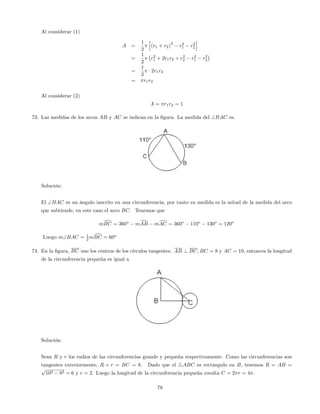 Al considerar (1)
A =
1
2
h
(r1 + r2)
2
r2
1 r2
2
i
=
1
2
r2
1 + 2r1r2 + r2
2 r2
1 r2
2
=
1
2
2r1r2
= r1r2
Al considerar (2)
A = r1r2 = 1
73. Las medidas de los arcos AB y AC se indican en la …gura. La medida del BAC es.
Solución:
El BAC es un ángulo inscrito en una circunferencia, por tanto su medida es la mitad de la medida del arco
que subtiende, en este caso el arco BC. Tenemos que
mdBC = 360o
mdAB mdAC = 360o
110o
130o
= 120o
Luego mBAC = 1
2 mdBC = 60o
74. En la …gura, BC une los centros de los círculos tangentes. AB ? BC; BC = 8 y AC = 10, entonces la longitud
de la circunferencia pequeña es igual a
Solución:
Sean R y r los radios de las circunferencias grande y pequeña respectivamente. Como las circunferencias son
tangentes exteriormente, R + r = BC = 8. Dado que el 4ABC es rectángulo en B, tenemos R = AB =
p
102 82 = 6 y r = 2. Luego la longitud de la circunferencia pequeña resulta C = 2 r = 4 .
78
 