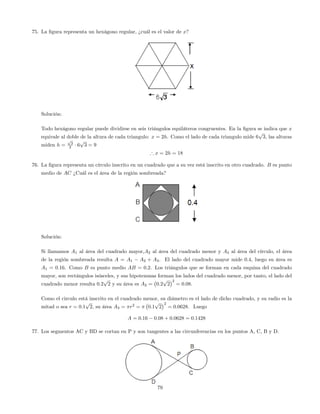 75. La …gura representa un hexágono regular, ¿cuál es el valor de x?
Solución:
Todo hexágono regular puede dividirse en seis triángulos equiláteros congruentes. En la …gura se indica que x
equivale al doble de la altura de cada triangulo: x = 2h. Como el lado de cada triangulo mide 6
p
3, las alturas
miden h =
p
3
2 6
p
3 = 9
) x = 2h = 18
76. La …gura representa un círculo inscrito en un cuadrado que a su vez está inscrito en otro cuadrado. B es punto
medio de AC ¿Cuál es el área de la región sombreada?
Solución:
Si llamamos A1 al área del cuadrado mayor,A2 al área del cuadrado menor y A3 al área del círculo, el área
de la región sombreada resulta A = A1 A2 + A3: El lado del cuadrado mayor mide 0:4, luego su área es
A1 = 0:16. Como B es punto medio AB = 0:2. Los triángulos que se forman en cada esquina del cuadrado
mayor, son rectángulos isósceles, y sus hipotenusas forman los lados del cuadrado menor, por tanto, el lado del
cuadrado menor resulta 0:2
p
2 y su área es A2 = 0:2
p
2
2
= 0:08.
Como el circulo está inscrito en el cuadrado menor, su diámetro es el lado de dicho cuadrado, y su radio es la
mitad o sea r = 0:1
p
2, su área A3 = r2
= 0:1
p
2
2
= 0:0628. Luego
A = 0:16 0:08 + 0:0628 = 0:1428
77. Los segmentos AC y BD se cortan en P y son tangentes a las circunferencias en los puntos A, C, B y D.
79
 