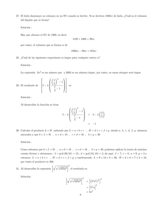 27. El hielo disminuye su volumen en un 9% cuando se derrite. Si se derriten 1000cc de hielo, ¿Cuál es el volumen
del líquido que se forma?
Solución :
Hay que obtener el 9% de 1000, es decir
0:09 1000 = 90cc
por tanto, el volumen que se forma es de
1000cc 90cc = 910cc
28. ¿Cuál de las siguientes expresiones es impar para cualquier entero n?
Solución :
La expresión 2n2
es un número par y 2003 es un número impar, por tanto, su suma siempre será impar
29. El resultado de
2
6
6
6
4
5 4
0
B
B
B
@
1
2
2
1
1
2
1
1
C
C
C
A
3
7
7
7
5
es
Solución :
Al desarrollar la fracción se tiene
5 4
0
B
B
B
@
1
2
2
1
1
2
1
1
C
C
C
A
= 5 4
3
2
= 1
30. Calcular el producto L H sabiendo que L = a + b + c , H = d + c = f + g siendo a; b; c; d; f; g números
naturales y que b f = 91 ; a d = 18 ; c d = 16 ; b g = 39
Solución :
Como sabemos que b f = 91 ; a d = 18 ; c d = 16 ; b g = 39; podemos aplicar la teoria de máximo
común divisor y obtenemos : b = gcd (39; 91) = 13 , d = gcd (16; 18) = 2; de aqui f = 7; c = 8; a = 9; g = 3 y
entonces L = a + b + c , H = d + c = f + g; y sustituyendo L = 9 + 13 + 8 = 30; H = 2 + 8 = 7 + 3 = 10;
por tanto el producto es 300:
31. Al desarrollar la expresión
qpp
625a8
2
el resultado es:
Solución: qpp
625a8
2
=
h
54
a8
1
8
i2
=
h
5
1
2 a
i2
= 5a2
8
 