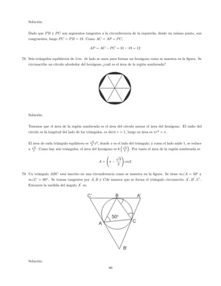 Solución:
Dado que PB y PC son segmentos tangentes a la circunferencia de la izquierda, desde un mismo punto, son
congruentes, luego PC = PB = 19. Como AC = AP + PC,
AP = AC PC = 31 19 = 12
78. Seis triángulos equiláteros de 1cm. de lado se unen para formar un hexágono como se muestra en la …gura. Se
circunscribe un círculo alrededor del hexágono ¿cuál es el área de la región sombreada?
Solución:
Tenemos que el área de la región sombreada es el área del circulo menos el área del hexágono. El radio del
circulo es la longitud del lado de los triángulos, es decir r = 1, luego su área es r2
= .
El área de cada triángulo equilátero es
p
3
4 x2
, donde x es el lado del triángulo, y como el lado mide 1, se reduce
a
p
3
4 . Como hay seis triángulos, el área del hexágono es 6
p
3
4 . Por tanto el área de la región sombreada es
A =
p
3
2
!
cm2
79. Un triángulo ABC está inscrito en una circunferencia como se muestra en la …gura. Se tiene mA = 50o
y
mC = 60o
. Se trazan tangentes por A; B y Cde manera que se forma el triángulo circunscrito A
0
; B
0
; C
0
.
Entonces la medida del ángulo A
0
es:
Solución:
80
 