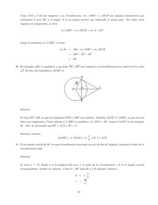 Como BA0 y CA0 son tangentes a la circunferencia, los A0BC y A0CB son ángulos semiinscritos que
subtienden el arco BC y el ángulo A es un ángulo inscrito que subtiende el mismo arco. Por tanto estos
ángulos son congruentes, es decir
mA0BC = mA0CB = mA = 50o
Luego al considerar el 4A0BC, se tiene
mA0 = 180 mA0BC mA0CB
= 180o
50o
50o
= 80o
80. El triángulo ABC es equilátero y sus lados AC y BC son tangentes a la circunferencia con centro en O y radio
p
3. El área del cuadrilátero AOBC es
Solución:
Se tiene OC?AB, ya que los triángulos OAB y ABC son isósceles. También 4OAC = 4OBC, ya que sus tres
lados son congruentes. Como además el 4ABC es equilátero, mACO = 30o
, luego el 4OAC es un triángulo
30 –60 y de ahí resulta que OC = 2
p
3 y AC = 3.
Tenemos entonces
[AOBC] = 2 [OAC] = 2
1
2
p
3 3 = 3
p
3
81. Si un ángulo central de 30 en una circunferencia intercepta un arco de 6m de longitud, entonces el radio de la
circunferencia mide.
Solución:
Se tiene s = r , donde s es la longitud del arco, r el radio de la circunferencia y es el ángulo central
correspondiente, medido en radianes. Como = 30o
equivale a =6 radianes, tenemos
6 = r
6
r =
36
81
 