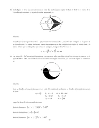 82. En la …gura se tiene una circunferencia de radio 1 y un hexágono regular de lado 1. Si O es el centro de la
circunferencia, entonces el área de la región sombreada es.
Solución:
En vista que el hexágono tiene lado 1 y la circunferencia tiene radio 1, el centro del hexágono es un punto de
la circunferencia. La región sombreada puede descomponerse en dos triángulos que tienen la misma base y la
misma altura que los triángulos que forman el hexágono. Luego el área buscada es
A = 2
p
3
4
12
=
p
3
2
0:866
83. Los arcosAB y BC son semicírculos cuyos centros están sobre un diámetro del círculo que se muestra en la
…gura.Si BC = 2AB, entonces la razón entre el área de la región sombreada y el área de la región no sombreada
es:
Solución:
Sean r1 el radio del semicírculo mayor,r2 el radio del semicírculo mediano y r3 el radio del semicírculo menor.
Se tiene
r3 = AB
2 BC = 2AB AC = AB + BC
2r2 = 2AB 2r1 = 3AB
r2 = AB r1 = 3
2 AB
Luego las áreas de estos semicírculos son:
Semicírculo mayor: 1
2 r2
1 = 1
2
3
2 AB
2
= 9
8 AB2
Semicírculo mediano: 1
2 r2
2 = 1
2 AB2
Semicírculo menor: 1
2 r2
3 = 1
2
AB
2
2
= 1
8 AB2
82
 