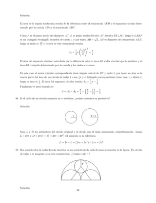 Solución:
El área de la región sombreada resulta de la diferencia entre el semicírculo AEB y el segmento circular deter-
minado por la cuerda AB en el semicírculo ABC.
Como F es el punto medio del diámetro AC, B es punto medio del arco AC, resulta BF?AC, luego el 4ABF
es un triángulo rectángulo isósceles de cateto 1 y por tanto AB =
p
2. AB es diámetro del semicírculo AEB,
luego su radio es
p
2
2 y el área de este semicírculo resulta
A1 =
1
2
p
2
2
!2
=
4
El área del segmento circular, está dada por la diferencia entre el área del sector circular que lo contiene y el
área del triángulo determinado por la cuerda y los radios extremos.
En este caso el sector circular correspondiente tiene ángulo central de 90o
y radio 1, por tanto su área es la
cuarta parte del área de un círculo de radio 1 o sea 1
4 y el triángulo correspondiente tiene base 1 y altura 1,
luego su área es 1
2 . El área del segmento circular resulta A2 =
1
4
1
2
Finalmente el área buscada es
A = A1 A2 =
4 4
1
2
=
1
2
86. Si el radio de un círculo aumenta en unidades, ¿cuánto aumenta su perímetro?
Solución:
Sean L y L0 los perímetros del círculo original y el círculo con el radio aumentado, respectivamente. Luego
L = 2 r y L0 = 2 (r + ) = 2 r + 2 2
. El aumento es la diferencia
4 = L0 L = 2 r + 2 2
2 r = 2 2
87. Dos semicírculos de radio 3 están inscritos en un semicírculo de radio 6 como se muestra en la …gura. Un círculo
de radio r es tangente a los tres semicírculos. ¿Cuánto vale r ?
Solución:
84
 
