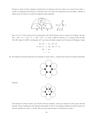 Cuando se tienen círculos tangentes exteriormente, la distancia entre los centros es la suma de los radios, y
cuando son tangentes interiormente, la distancia entre los centros es la diferencia entre los radios. Además en
ambos casos los centros y el punto de tangencia están alineados.
Sean A, B, C y D los centros de los semicírculos y del círculo interior como se muestra en la …gura. Se tiene
AB = AD = 3 + r, CA = 6 r, BC = CD = 3. Como 4ABD es isósceles y C es punto medio de BD,
AC?BC, luego el 4ABC es rectángulo en C y por tanto sus lados cumplen con el teorema de Pitágoras. Luego
(3 + r)
2
= (6 r)
2
+ 32
9 + 6r + r2
= 36 12r + r2
+ 9
18r = 36
r = 2
88. En la …gura los círculos adyacentes son tangentes y tienen radio 1. ¿Cuánto vale el área de la región sombreada?
Solución:
Al considerar el círculo central y dos círculos externos contiguos, vemos que encierran la sexta parte del área
buscada. Vemos también que esta fracción corresponde al área de un triángulo equilátero de lado 2 menos tres
sectores circulares de radio 1 y de 60o
cada uno, que juntos forman un semicírculo de radio 1.
85
 