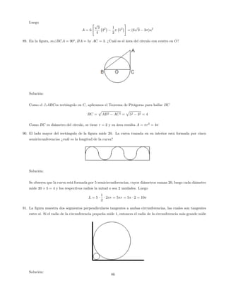 Luego
A = 6
"p
3
4
22 1
2
12
#
= (6
p
3 3 )u2
89. En la …gura, mBCA = 90o
; BA = 5y AC = 3: ¿Cuál es el área del círculo con centro en O?
Solución:
Como el 4ABCes rectángulo en C, aplicamos el Teorema de Pitágoras para hallar BC
BC =
p
AB2 AC2 =
p
52 32 = 4
Como BC es diámetro del círculo, se tiene r = 2 y su área resulta A = r2
= 4
90. El lado mayor del rectángulo de la …gura mide 20. La curva trazada en su interior está formada por cinco
semicircunferencias ¿cuál es la longitud de la curva?
Solución:
Se observa que la curva está formada por 5 semicircunferencias, cuyos diámetros suman 20, luego cada diámetro
mide 20 5 = 4 y los respectivos radios la mitad o sea 2 unidades. Luego
L = 5
1
2
2 r = 5 r = 5 2 = 10
91. La …gura muestra dos segmentos perpendiculares tangentes a ambas circunferencias, las cuales son tangentes
entre sí. Si el radio de la circunferencia pequeña mide 1, entonces el radio de la circunferencia más grande mide
Solución:
86
 