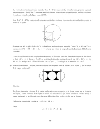 Sea r el radio de la circunferencia buscado. Sean A y C los centros de las circunferencias, pequeño y grande
respectivamente. Desde A y C trazamos perpendiculares a los segmentos perpendiculares iniciales, formando
el cuadrado rotulado en la …gura como ABCD.
Sean E, F, G y H los puntos donde estas perpendiculares cortan a los segmentos perpendiculares, como se
indica en la …gura.
Tenemos que AE = AG = DH = BF = 1, el radio de la circunferencia pequeña. Como CH = BG = CF = r,
tenemos que CD = CB = BA = DA = r 1, luego por esto y la perpendicularidad anterior ABCD es un
cuadrado.
Como las circunferencias son tangentes exteriormente, la distancia entre sus centros es la suma de sus radios,
es decir AC = r + 1. Luego el 4ABC es un triángulo isósceles, rectángulo en B, con AB = BC = r 1 y
AC = r + 1. Luego AC =
p
2AB, es decir r + 1 =
p
2(r 1). Al despejar r, se obtiene r = 3 + 2
p
2
92. Tres círculos de radio 1, con sus centros colineales son tangentes como se muestra en la …gura. ¿Cuál es el área
de la región sombreada?
Solución:
Rotulemos los puntos extremos de la región sombreada, como se muestra en la …gura, vemos que se forma un
rectángulo. En los extremos de la región se tienen dos semicírculos, que juntos forman un circulo. Luego la
región sombreada es la diferencia entre las áreas del rectángulo y los dos círculos que se forman.
Dado que el radio de los círculos es 1, AD = 2 y AB = 4
Luego
A = 2 4 2 12
= 8 2
87
 