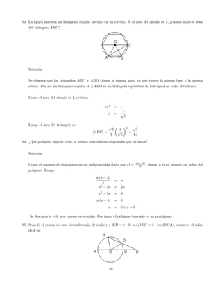 93. La …gura muestra un hexágono regular inscrito en un círculo. Si el área del círculo es 1; ¿cuánto mide el área
del triángulo ABC?
Solución:
Se observa que los triángulos ABC y ABO tienen la misma área, ya que tienen la misma base y la misma
altura. Por ser un hexágono regular el 4ABO es un triángulo equilátero de lado igual al radio del círculo.
Como el área del circulo es 1, se tiene
r2
= 1
r =
1
p
Luego el área del triángulo es
[ABC] =
p
3
4
1
p
2
=
p
3
4
94. ¿Qué polígono regular tiene la misma cantidad de diagonales que de lados?
Solución:
Como el número de diagonales en un polígono está dado por D = n(n 3)
2 , donde n es el número de lados del
polígono. Luego
n (n 3)
2
= n
n2
3n = 2n
n2
5n = 0
n (n 5) = 0
n = 0 _ n = 5
Se descarta n = 0, por carecer de sentido. Por tanto el polígono buscado es un pentágono.
95. Sean O el centro de una circunferencia de radio r y ED = r. Si mDEC = k (mBOA), entonces el valor
de k es:
88
 