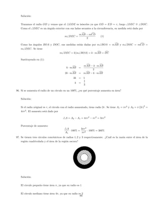 Solución:
Trazamos el radio OD y vemos que el 4ODE es isósceles ya que OD = ED = r, luego DEC = DOC.
Como el DEC es un ángulo exterior con sus lados secantes a la circunferencia, su medida está dada por
mDEC =
mdAB mdCD
2
(1)
Como los ángulos BOA y DOC, sus medidas están dadas por mBOA = mdAB y mDOC = mdCD =
mDEC. Se tiene
mDEC = k(mBOA) = k mdAB = dDC
Sustituyendo en (1):
k mdAB =
mdAB k mdAB
2
2k mdAB = mdAB k mdAB
3k = 1
k =
1
3
96. Si se aumenta el radio de un círculo en un 100%, ¿en qué porcentaje aumenta su área?
Solución:
Si el radio original es r, el circulo con el radio aumentado, tiene radio 2r. Se tiene A1 = r2
y A2 = (2r)
2
=
4 r2
. El aumento está dado por
4A = A2 A1 = 4 r2
r2
= 3 r2
Porcentaje de aumento:
4A
A1
100% =
3 r2
r2
100% = 300%
97. Se tienen tres círculos concéntricos de radios 1; 2 y 3 respectivamente. ¿Cuál es la razón entre el área de la
región cuadriculada y el área de la región oscura?
Solución:
El circulo pequeño tiene área , ya que su radio es 1
El círculo mediano tiene área 4 , ya que su radio es 2
89
 