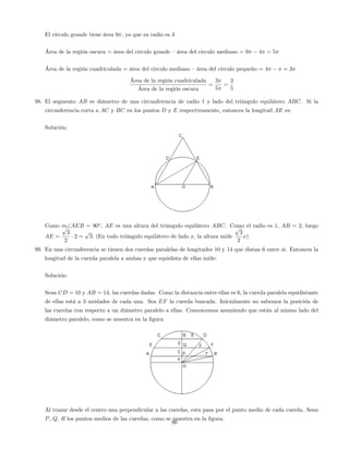 El círculo grande tiene área 9 , ya que su radio es 3
Área de la región oscura = área del circulo grande –área del circulo mediano = 9 4 = 5
Área de la región cuadriculada = área del circulo mediano –área del circulo pequeño = 4 = 3
Área de la región cuadriculada
Área de la región oscura
=
3
5
=
3
5
98. El segmento AB es diámetro de una circunferencia de radio 1 y lado del triángulo equilátero ABC. Si la
circunferencia corta a AC y BC en los puntos D y E respectivamente, entonces la longitud AE es:
Solución:
Como mAEB = 90o
, AE es una altura del triángulo equilátero ABC. Como el radio es 1, AB = 2, luego
AE =
p
3
2
2 =
p
3: (En todo triángulo equilátero de lado x, la altura mide
p
3
2
x)
99. En una circunferencia se tienen dos cuerdas paralelas de longitudes 10 y 14 que distan 6 entre sí. Entonces la
longitud de la cuerda paralela a ambas y que equidista de ellas mide:
Solución:
Sean CD = 10 y AB = 14, las cuerdas dadas. Como la distancia entre ellas es 6, la cuerda paralela equidistante
de ellas está a 3 unidades de cada una. Sea EF la cuerda buscada. Inicialmente no sabemos la posición de
las cuerdas con respecto a un diámetro paralelo a ellas. Comencemos asumiendo que están al mismo lado del
diámetro paralelo, como se muestra en la …gura
Al trazar desde el centro una perpendicular a las cuerdas, esta pasa por el punto medio de cada cuerda. Sean
P, Q, R los puntos medios de las cuerdas, como se muestra en la …gura.
90
 