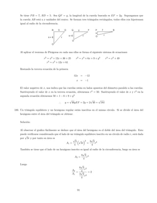 Se tiene PB = 7, RD = 5. Sea QF = y, la longitud de la cuerda buscada es EF = 2y. Supongamos que
la cuerda AB está a x unidades del centro. Se forman tres triángulos rectángulos, todos ellos con hipotenusa
igual al radio de la circunferencia.
Al aplicar el teorema de Pitágoras en cada uno ellos se forma el siguiente sistema de ecuaciones
r2
= x2
+ 12x + 36 + 25 r2
= x2
+ 6x + 9 + y2
r2
= x2
+ 49
r2
= x2
+ 12x + 61
Restando la tercera ecuación de la primera
12x = 12
x = 1
El valor negativo de x, nos indica que las cuerdas están en lados opuestos del diámetro paralelo a las cuerdas.
Sustituyendo el valor de x en la tercera ecuación, obtenemos r2
= 50. Sustituyendo el valor de x y r2
en la
segunda ecuación obtenemos 50 = 1 6 + 9 + y2
) y =
p
46yEF = 2y = 2
p
46 =
p
184
100. Un triángulo equilátero y un hexágono regular están inscritos en el mismo círculo. Si se divide el área del
hexágono entre el área del triángulo se obtiene:
Solución:
Al observar el gra…co fácilmente se deduce que el área del hexágono es el doble del área del triángulo. Esto
puede veri…carse considerando que el lado de un triángulo equilátero inscrito en un círculo de radio r, está dada
por
p
3r y por tanto su área es
A1 =
p
3
4
p
3r
2
=
3
p
3
4
r2
También se tiene que el lado de un hexágono inscrito es igual al radio de la circunferencia, luego su área es
A2 =
6
p
3
4
r2
Luego
A2
A1
=
6
p
3
4
r2
3
p
3
4
r2
= 2
91
 