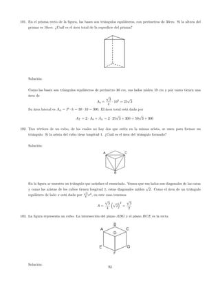 101. En el prisma recto de la …gura, las bases son triángulos equiláteros, con perímetros de 30cm. Si la altura del
prisma es 10cm. ¿Cuál es el área total de la super…cie del prisma?
Solución:
Como las bases son triángulos equiláteros de perímetro 30 cm, sus lados miden 10 cm y por tanto tienen una
área de
Ab =
p
3
4
102
= 25
p
3
Su área lateral es AL = P h = 30 10 = 300. El área total está dada por
AT = 2 Ab + AL = 2 25
p
3 + 300 = 50
p
3 + 300
102. Tres vértices de un cubo, de los cuales no hay dos que estén en la misma arista, se unen para formar un
triángulo. Si la arista del cubo tiene longitud 1. ¿Cuál es el área del triángulo formado?
Solución:
En la …gura se muestra un triángulo que satisface el enunciado. Vemos que sus lados son diagonales de las caras
y como las aristas de los cubos tienen longitud 1, estas diagonales miden
p
2. Como el área de un triángulo
equilátero de lado x está dada por
p
3
4 x2
, en este caso tenemos
A =
p
3
4
p
2
2
=
p
3
2
103. La …gura representa un cubo. La intersección del plano ABG y el plano BCE es la recta
Solución:
92
 