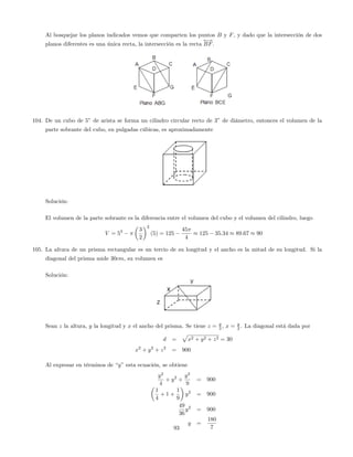 Al bosquejar los planos indicados vemos que comparten los puntos B y F, y dado que la intersección de dos
planos diferentes es una única recta, la intersección es la recta
!
BF.
104. De un cubo de 5” de arista se forma un cilindro circular recto de 3” de diámetro, entonces el volumen de la
parte sobrante del cubo, en pulgadas cúbicas, es aproximadamente
Solución:
El volumen de la parte sobrante es la diferencia entre el volumen del cubo y el volumen del cilindro, luego
V = 53 3
2
2
(5) = 125
45
4
125 35:34 89:67 90
105. La altura de un prisma rectangular es un tercio de su longitud y el ancho es la mitad de su longitud. Si la
diagonal del prisma mide 30cm, su volumen es
Solución:
Sean z la altura, y la longitud y x el ancho del prisma. Se tiene z = y
3 , x = y
2 . La diagonal está dada por
d =
p
x2 + y2 + z2 = 30
x2
+ y2
+ z2
= 900
Al expresar en términos de “y”esta ecuación, se obtiene
y2
4
+ y2
+
y2
9
= 900
1
4
+ 1 +
1
9
y2
= 900
49
36
y2
= 900
y =
180
793
 