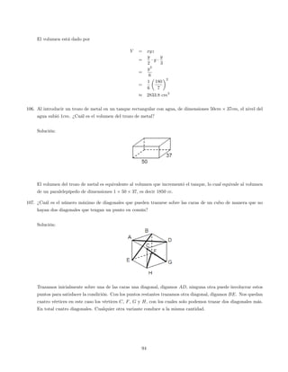 El volumen está dado por
V = xyz
=
y
2
y
y
3
=
y3
6
=
1
6
180
7
2
2833:8 cm3
106. Al introducir un trozo de metal en un tanque rectangular con agua, de dimensiones 50cm 37cm, el nivel del
agua subió 1cm. ¿Cuál es el volumen del trozo de metal?
Solución:
El volumen del trozo de metal es equivalente al volumen que incrementó el tanque, lo cual equivale al volumen
de un paralelepípedo de dimensiones 1 50 37, es decir 1850 cc:
107. ¿Cuál es el número máximo de diagonales que pueden trazarse sobre las caras de un cubo de manera que no
hayan dos diagonales que tengan un punto en común?
Solución:
Trazamos inicialmente sobre una de las caras una diagonal, digamos AD, ninguna otra puede involucrar estos
puntos para satisfacer la condición. Con los puntos restantes trazamos otra diagonal, digamos BE. Nos quedan
cuatro vértices en este caso los vértices C, F, G y H, con los cuales solo podemos trazar dos diagonales más.
En total cuatro diagonales. Cualquier otra variante conduce a la misma cantidad.
94
 