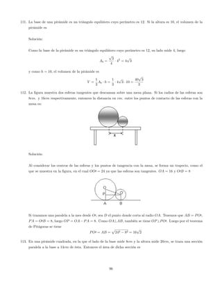 111. La base de una pirámide es un triángulo equilátero cuyo perímetro es 12. Si la altura es 10; el volumen de la
pirámide es
Solución:
Como la base de la pirámide es un triángulo equilátero cuyo perímetro es 12, su lado mide 4, luego
Ab =
p
3
4
42
= 4
p
3
y como h = 10, el volumen de la pirámide es
V =
1
3
Ab h =
1
3
4
p
3 10 =
40
p
3
3
112. La …gura muestra dos esferas tangentes que descansan sobre una mesa plana. Si los radios de las esferas son
8cm. y 16cm respectivamente, entonces la distancia en cm. entre los puntos de contacto de las esferas con la
mesa es:
Solución:
Al considerar los centros de las esferas y los puntos de tangencia con la mesa, se forma un trapecio, como el
que se muestra en la …gura, en el cual OO0 = 24 ya que las esferas son tangentes. OA = 16 y O0B = 8
Si trazamos una paralela a la mes desde O0, sea D el punto donde corta al radio OA. Tenemos que AB = PO0,
PA = O0B = 8, luego OP = OA PA = 8. Como OA?AB, también se tiene OP?PO0. Luego por el teorema
de Pitágoras se tiene
PO0 = AB =
p
242 82 = 16
p
2
113. En una pirámide cuadrada, en la que el lado de la base mide 8cm y la altura mide 20cm, se traza una sección
paralela a la base a 14cm de ésta. Entonces el área de dicha sección es
96
 