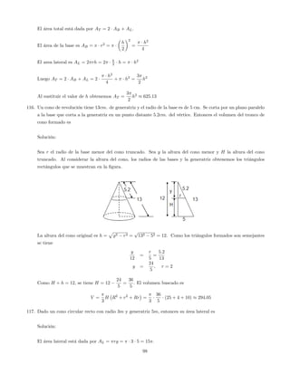El área total está dada por AT = 2 AB + AL:
El área de la base es AB = r2
=
h
2
2
=
h2
4
El area lateral es AL = 2 rh = 2 h
2 h = h2
Luego AT = 2 AB + AL = 2
h2
4
+ h2
=
3
2
h2
Al sustituir el valor de h obtenemos AT =
3
2
h2
625:13
116. Un cono de revolución tiene 13cm. de generatriz y el radio de la base es de 5 cm. Se corta por un plano paralelo
a la base que corta a la generatriz en un punto distante 5:2cm. del vértice. Entonces el volumen del tronco de
cono formado es
Solución:
Sea r el radio de la base menor del cono truncado. Sea y la altura del cono menor y H la altura del cono
truncado. Al considerar la altura del cono, los radios de las bases y la generatriz obtenemos los triángulos
rectángulos que se muestran en la …gura.
La altura del cono original es h =
p
g2 r2 =
p
132 52 = 12: Como los triángulos formados son semejantes
se tiene
y
12
=
r
5
=
5:2
13
y =
24
5
, r = 2
Como H + h = 12, se tiene H = 12
24
5
=
36
5
: El volumen buscado es
V =
3
H R2
+ r2
+ Rr =
3
36
5
(25 + 4 + 10) 294:05
117. Dado un cono circular recto con radio 3m y generatriz 5m, entonces su área lateral es
Solución:
El área lateral está dada por AL = rg = 3 5 = 15 .
98
 