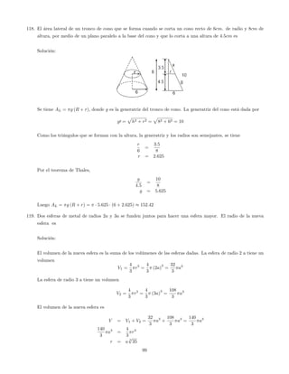 118. El área lateral de un tronco de cono que se forma cuando se corta un cono recto de 6cm. de radio y 8cm de
altura, por medio de un plano paralelo a la base del cono y que lo corta a una altura de 4:5cm es
Solución:
Se tiene AL = g (R + r), donde g es la generatriz del tronco de cono. La generatriz del cono está dada por
g0 =
p
h2 + r2 =
p
82 + 62 = 10
Como los triángulos que se forman con la altura, la generatriz y los radios son semejantes, se tiene
r
6
=
3:5
8
r = 2:625
Por el teorema de Thales,
g
4:5
=
10
8
g = 5:625
Luego AL = g (R + r) = 5:625 (6 + 2:625) 152:42
119. Dos esferas de metal de radios 2a y 3a se funden juntos para hacer una esfera mayor. El radio de la nueva
esfera es
Solución:
El volumen de la nueva esfera es la suma de los volúmenes de las esferas dadas. La esfera de radio 2 a tiene un
volumen
V1 =
4
3
r3
=
4
3
(2a)
3
=
32
3
a3
La esfera de radio 3 a tiene un volumen
V2 =
4
3
r3
=
4
3
(3a)
3
=
108
3
a3
El volumen de la nueva esfera es
V = V1 + V2 =
32
3
a3
+
108
3
a3
=
140
3
a3
140
3
a3
=
4
3
r3
r = a
3
p
35
99
 