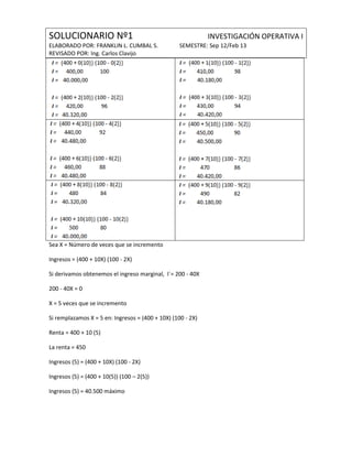 SOLUCIONARIO Nº1                                             INVESTIGACIÓN OPERATIVA I
ELABORADO POR: FRANKLIN L. CUMBAL S.               SEMESTRE: Sep 12/Feb 13
REVISADO POR: Ing. Carlos Clavijo




Sea X = Número de veces que se incremento

Ingresos = (400 + 10X) (100 - 2X)

Si derivamos obtenemos el ingreso marginal, I´= 200 - 40X

200 - 40X = 0

X = 5 veces que se incremento

Si remplazamos X = 5 en: Ingresos = (400 + 10X) (100 - 2X)

Renta = 400 + 10 (5)

La renta = 450

Ingresos (5) = (400 + 10X) (100 - 2X)

Ingresos (5) = (400 + 10(5)) (100 – 2(5))

Ingresos (5) = 40.500 máximo
 