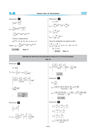 Quinto Año de Secundaria
- 11 -
Resolución 11
9
2 0,5
0,4x
x
 
+ 
 
tk+1= ( )
k9 k
29 0,5
0,4x
k x
−   
   
  
( ) ( ) ( )9 2k k 9 18 3k9
2 5 x
k
− − − 
=  
 
Término independiente:
(x)18-3k = x0 18 – 3k = 0 k = 6
Luego: t6+1 = ( ) ( ) ( )9 2·6 6 9 18 3·69
2 5 x
6
− − − 
 
 
t7 = 0,084 Rpta.: C
Resolución 12
(1 + x)3n
tk+1 = ( ) ( )3n k k k3n 3n
1 x x
k k
−   
=   
   
tk+2 =
k 13n
x
k 1
+ 
 
+ 
t2k-3 =
2k 43n
x
2k 4
− 
 
− 
Como los coeficientes son iguales se tiene:
3n 3n
k 1 2k 4
   
=   
+ −   
(k + 1) + (2k – 4) = 3n
3k – 3 = 3n
∴ k = n+1 Rpta.: A
BINOMIO DE NEWTON CON EXPONENTE NEGATIVO Y/O FRACCIONARIO
Pág. 58
Resolución 5
( )−
1
51 2x
( ) ( )
1
44
5
1 1
5 4 1 2x5 1 45
4 4
t T
16x
−
 
 =+ − =
 
 
 
=  
 
4
1 1 1 1
1 2 3
5 5 5 5
·16x
1· 2· 3· 4
     
− − −     
     
 
 
 
421
16x
625
− 
=  
 
∴ t5 =
4336
x
625
−
Resolución 7
3
E
33
− 
=  
 
( )( )( )( ) ( )3 3 1 3 2 3 3 ..... 3 32
E
1· 2· 3· 4· 5·.....·33
− − − − − − − − −
=
( )( )( )( ) ( ) ( ) ( )( )− − − − − − − −
= =
31
3 4 5 6 ·..... · 35 1 34 35
E
1· 2· 3· 4· 5 ·..... · 33 1· 2
∴ E = –595
Resolución 8
15 15 15
E
3 4 5
− − −     
= + +     
     
15 1 15
E
4 5
− + −   
= +   
   
14 15
E
4 5
− −   
= +   
   
( )( )( )( )− − − −
=
14 15 16 17
E
1· 2· 3· 4
Resolución 6
1
1 2
31
x
4
 
 +
 
 
t4 = t3+1 =
31
3 1
2
3
1 1
1
2 2x 32x4
3 3
−    
     
  =        
    
    
− −          = = ⋅    
 
 
4
1 1 1
1 2
12 2 2
t 32x 32x
1· 2· 3 16
∴ t4 = 2x
 