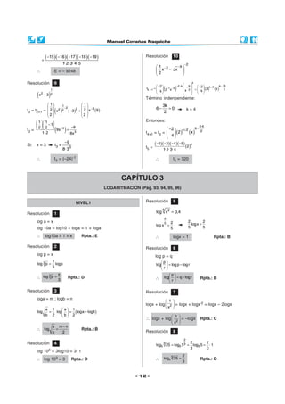 - 12 -
Resolución 10
2
931
x x
2
−
−− 
− 
 
( ) ( ) ( )
k
3k2 k 9 6k 21 3 2k 1 2
2 2
t 2 x2 x x kk
− − −+−− −
+
 −   − =    =     
Término indenpendiente:
3k
6 0
2
− = k = 4
Entonces:
t4+1 = t5 = ( ) ( )
−+− 
 
 
3·4
64 2 2
2
2 x
4
t5 =
( )( )( )( )
( )62 3 4 5
2
1· 2· 3· 4
− − − −
∴ t5 = 320
Resolución 9
( )
1
2 2x 3−
t3 = t2+1 = ( ) ( ) ( )
− −
   
   
− =      
   
1
2 322 2
1 1
2 2 x 9x 3
2 2
t3 = ( )3
3
1 1
1
92 2
9x
1· 2 8x
−
  
−   −   =
Si: x = 3 t3 = 3
9
8· 3
−
∴ t3 = (–24)-1
( )( )( )( )( )15 16 17 18 19
1· 2· 3· 4· 5
− − − − −
+
∴ E = – 9248
CAPÍTULO 3
LOGARITMACIÓN (Pág. 93, 94, 95, 96)
NIVEL I
Resolución 1
log a = x
log 10a = log10 + loga = 1 + loga
∴ log10a = 1 + x Rpta.: E
Resolución 2
log p = x
3 1
log p logp
3
=
∴ 3 x
log p
3
= Rpta.: D
Resolución 3
loga = m ; logb = n
( )
a 1 a 1
log log loga logb
b 2 b 2
 
= = − 
 
∴
a m n
log
b 2
−
= Rpta.: B
Resolución 4
log 103 = 3log10 = 3· 1
∴ log 103 = 3 Rpta.: D
Resolución 5
5 2
log x 0,4=
2
5 2
log x
5
=
2 2
logx
5 5
=
∴ logx = 1 Rpta.: B
Resolución 6
log p = q
p
log logp logr
r
 
= − 
 
∴
p
log q logr
r
 
= − 
 
Rpta.: B
Resolución 7
logx + log
 
 
 2
1
x
= logx + logx-2 = logx – 2logx
∴ logx + log
 
 
 2
1
x
= –logx Rpta.: C
Resolución 8
= = =
2
3 3
5 5 5
2 2
log 25 log 5 log 5 ·1
3 3
∴
3
5
2
log 25
3
= Rpta.: D
 