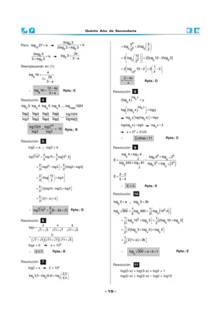 Quinto Año de Secundaria
- 15 -
Resolución 4
2 3 10234 5
log 3 ·log 4 · log 5·log 6.....log 1024
log3 log4
·
log2 log3
log5
·
log4
log6
·
log5
log1024
.....
log1023
10
log1024 log2
10
log2 log2
= = Rpta.: B
Resolución 5
log2 = a ∧ log3 = b
( )3 2 22 2
log 75 log75 log 5 · 3
3 3
= =
[ ]22 2
log5 log3 2log5 log3
3 3
 = + = +
 
2 10
2log log3
3 2
  
= +  
  
( )
2
2 log10 log2 log3
3
 = − + 
( )
2
2 1 a b
3
 = − + 
∴ [ ]3 2 2
log 75 b 2a 2
3
= − + Rpta.: D
Resolución 6
2 4 6
logx
7 5 11 7 11 5
= + −
+ + +
( )( )( )
0
7 5 11 7 11 5
=
+ + +
logx = 0 x = 100
∴ x = 1 Rpta.: B
Pero:
12
log 27 a= 2
2 2
3log 3
a
2log 2 log 3
=
+
2
2
3log 3
a
2 log 3
=
+ 2
2a
log 3
3 a
=
−
Reemplazando en (1)
6
4
log 16
2a
1
3 a
=
+
−
∴
6
12 4a
log 16
3 a
−
=
+
Rpta.: E
Resolución 10
5
log 2 a= ∧ 5
log 3 2b=
( )2
5 5 5
1 1
log 300 log 300 log 10 ·3
2 2
 = =   
[ ]2
55 5 5
1 1
log 10 log 3 2log 10 log 3
2 2
 = + = +
 
( )5 5 5
1
2 log 5 log 2 log 3
2
 = + + 
( )
1
2 1 a 2b
2
 = + + 
∴
5
log 300 a b 1= + + Rpta.: E
Resolución 7
log2 = x 2 = 10x
2 2 2
2,5
log 2,5 log (0,4) log
0,4
 
− =  
 
2
22 2
5 5
log 2log
22
 
= =  
 
[ ]2 22 2
10
2 log 2 log 10 2log 2
2
  
= = −  
  
x
10
1
2 log 10 2 2 2
x
  = − = −     
2 4x
x
−
= Rpta.: D
Resolución 8
( )
log y
5
5
log x y=
( )
log y
5
5
log log x logy  =
  
( )55
log y log log x logy  = 
( )=
5
log log x log5
5
log x 5=
x = 55 = 3125
∴ cifras 11∑ = Rpta.: C
Resolución 9
( )
1 2 22 122 2
5 4
1 13 3 33
log 4 log 4
log 2 log 2
E
log 243 log 81 log 3 log 3
−
−
+
+
= =
+ +
2 2
E
5 4
−
=
−
∴ E = 0 Rpta.: E
Resolución 11
log(2–x) + log(3–x) = log2 + 1
log(2–x) + log(3–x) – log2 = log10
 
