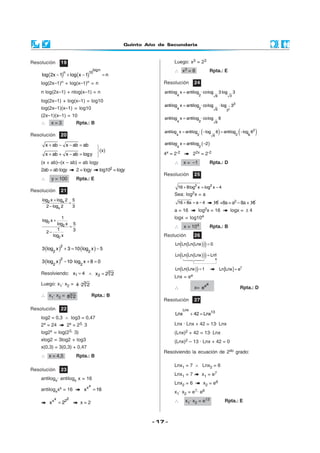 Quinto Año de Secundaria
- 17 -
Resolución 19
( ) ( )− + − =
logn
n 10
log 2x 1 log x 1 n
log(2x–1)n + log(x–1)n = n
n log(2x–1) + nlog(x–1) = n
log(2x–1) + log(x–1) = log10
log(2x–1)(x–1) = log10
(2x–1)(x–1) = 10
∴ x = 3 Rpta.: B
Resolución 23
antilogx· antilogx x = 16
antilogxxx = 16
xx
x 16=
x 2x 2
x 2= x = 2
Resolución 20
x ab x ab ab+ − − =
x ab x ab logy+ + − =
(x + ab)–(x – ab) = ab logy
2ab = ab logy 2 = logy log102 = logy
∴ y = 100 Rpta.: E
Resolución 21
2 x
x
log x log 2 5
2 log 2 3
+
=
−
2
2
2
1
log x
5log x
1 32
log x
+
=
−
( ) ( )2
2 2
3 log x 3 10 log x 5+ = −
( )2
2 2
3 log x 10·log x 8 0− + =
Resolviendo: 1x 4= ∧ 3
2x 2 2=
Luego: x1· x2 = 3
4 ·2 2
∴ x1· x2 = 3
8 2 Rpta.: B
Resolución 22
log2 = 0,3 ∧ log3 = 0,47
2x = 24 2x = 23· 3
log2x = log(23· 3)
xlog2 = 3log2 + log3
x(0,3) = 3(0,3) + 0,47
∴ x = 4,5 Rpta.: B
Luego: x3 = 23
∴ x3 = 8 Rpta.: E
Resolución 24
4 2 36
antilog x antilog · colog 3 log 3=
1
2
3
24 6 3
antilog x antilog · colog ·log 3=
24 6
antilog x antilog · colog 6=
( ) ( )2
2 24 66
antilog x antilog · log 6 antilog · log 6= − = −
( )24
antilog x antilog 2= −
4x = 2-2 22x = 2-2
∴ x = –1 Rpta.: D
Resolución 25
2 2
16 8log x log x 4+ = −
Sea: log2x = a
16 8a a 4+ = − 16 +8a=a2 – 8a + 16
a = 16 log2x = 16 logx = ± 4
logx = log104
∴ x = 104 Rpta.: B
Rsolución 26
( )( )( )Ln Ln Ln Lnx 0=
( )( )( )Ln Ln Ln Lnx Ln1=
( )( )Ln Ln Lnx 1= [ ] 1
Ln Lnx e=
Lnx = ee
∴ x=
ee
e Rpta.: D
Resolución 27
Lnx
13
Lnx 42 Lnx+ =
Lnx · Lnx + 42 = 13· Lnx
(Lnx)2 + 42 = 13· Lnx
(Lnx)2 – 13 · Lnx + 42 = 0
Resolviendo la ecuación de 2do grado:
Lnx1 = 7 ∧ Lnx2 = 6
Lnx1 = 7 x1 = e7
Lnx2 = 6 x2 = e6
x1· x2 = e7· e6
∴ x1· x2 = e13 Rpta.: E
(x)



 