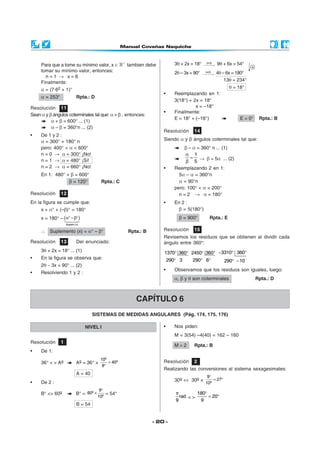 - 20 -
Para que a tome su mínimo valor, x ∈ +
tambien debe
tomar su mínimo valor, entonces:
n = 1 → x = 6
Finalmente:
α = (7·62 + 1)°
α = 253° Rpta.: D
Resolución 11
Sean α y β ángulos coterminales tal que: α > β , entonces:
α + β = 600° ... (1)
α – β = 360°n ... (2)
• De 1 y 2 :
α = 300° + 180° n
pero: 400° < α < 600°
n = 0 → α = 300° ¡No!
n = 1 → α = 480° ¡Si!
n = 2 → α = 660° ¡No!
En 1: 480° + β = 600°
β = 120° Rpta.: C
Resolución 12
En la figura se cumple que:
x + α° + (–β)° = 180°
x = 180° – ( )
Suplem.(x)
α° −β°
∴ Suplemento (x) = α° – β° Rpta.: B
Resolución 13 Del enunciado:
3θ + 2x = 18° ... (1)
• En la figura se observa que:
2θ − 3x = 90° ... (2)
• Resolviendo 1 y 2 :
Resolución 14
Siendo α y β ángulos coterminales tal que:
β – α = 360° n ... (1)
1
5
α
=
β
→ β = 5α ... (2)
• Reemplazando 2 en 1:
5α – α = 360°n
α = 90°n
pero: 100° < α < 200°
n = 2 → α = 180°
• En 2 :
β = 5(180°)
β = 900° Rpta.: E
Resolución 15
Revisemos los residuos que se obtienen al dividir cada
ángulo entre 360°:
1370 360
290 3
° °
°
2450 360
290 6
° °
° °
3310 360
290 10
− ° °
° −
• Observamos que los residuos son iguales, luego:
α, β y θ son coterminales Rpta.: D
3θ + 2x = 18° (x3)
→ 9θ + 6x = 54°
2θ – 3x = 90° (x2)
→ 4θ – 6x = 180°
13θ = 234°
θ = 18°
• Reemplazando en 1:
3(18°) + 2x = 18°
x = –18°
• Finalmente:
E = 18° + (–18°) E = 0° Rpta.: B
SISTEMAS DE MEDIDAS ANGULARES (Pág. 174, 175, 176)
CAPÍTULO 6
NIVEL I
Resolución 1
• De 1:
36° < > Ag Ag = 36° ×
g
g10
40
9
=
°
A = 40
• De 2 :
B° <> 60g B° =
g
g
9
60
10
°
× = 54°
B = 54
• Nos piden:
M = 3(54) –4(40) = 162 – 160
M = 2 Rpta.: B
Resolución 2
Realizando las conversiones al sistema sexagesimales:
30g ⇔ 30g × g
9
27
10
°
= °
rad
9
π
< >
180
20
9
°
= °
 