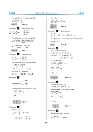 Quinto Año de Secundaria
- 21 -
• Reemplazando en la expresión pedida:
45 27 72
E
20 20
° + ° °
= =
° °
E = 3,6 Rpta.: C
Resolución 4 Tenemos que:
S C
n
9 10
= = →
S 9n
C 10n
=

=
• Reemplazando en la condición dada:
( ) ( )2 9n 9 10n 4
3 2
− +
=
6n – 3 = 5n + 2 → n = 5
• Nos piden “S” , entonces:
S = 9(5) → S = 45° Rpta.: C
Resolución 5
• Sabemos que:
180R
S
200R
C

= π

 =
 π
• Reemplazando en la condición dada:
200R 180R
3− =
π π
20R
3=
π
3
R
20
π
= rad Rpta.: E
Resolución 3 Recordemos que:
S C R
k
180 200
= = =
π
→
S 180k
C 200k
R k
=

=
 = π
Reemplazando en la expresión pedida:
( )( )
( )
2
2
2 200k 180k 2 200k 180k
P
400 k
π × + × −
=
π
( )( )2
2 2
580k 220k 580 220
P
400 k 400
π ×
= =
π
P = 319 Rpta.: A
Resolución 9
• Teniendo en cuenta que:
S = 180K ; C = 200K , R = πK
• Reemplazando en la condición dada:
180K 200K
14
6 5
+ =
70K = 14 →
1
K
5
=
∴
1
R
5
 
= π 
 
R
5
π
= rad Rpta.: A
Resolución 10
• Calculando la suma tenemos:
( )360 360 1
64980
2
°
 +
α = = ° 
 
Resolución 6
• Se tiene que:
180
rad 3,75 3 45'
48 48
π °
< > = ° = °
∴ A°B’ = 3°45’ →
A 3
B 45
=

=
• Nos piden:
33A
3 3
B 45 27 3
5 5
= × = =
A
3
B 3
5
= Rpta.: C
Resolución 7 Sabemos que:
S C
9 10
= → 10S = 9C → 10S – 9C = 0
• Reemplazando en la expresión a reducir tenemos:
[ ]
0
E 2R 1= + π =
E = 1 Rpta.: B
Resolución 8
• De la condición tenemos:
S = 2n + 2 (x3)
→ 3S = 6n + 6
C = 3n – 4 (x2)
→ 2C = 6n – 8
3S – 2C = 14 ... (I)
• En I se tiene que:
180R 200R
3 2 14
   
− =   π π   
540R 400R
14− =
π π
140R = 14 π
R
10
π
= rad Rpta.: D
 