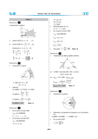 Quinto Año de Secundaria
- 27 -
i) Sector COD: 3L = α · 2r ... (1)
ii) Sector AOB: 2L = ·r
2
π 
− α 
 
... (2)
Dividendo m · a· m (1) : (2)
3L ·2r
2L
r
2
α
=
π 
− α 
 
→
3 2
2
2
α
=
π
− α
3
3 4
2
π
− α = α →
3
14
π
α = B
OBC: R2 = r2 +
2
5
R2 – r2 = 5
• Además:
S ABDC = S COD – S AOB
S ABCD =
2 22 2
·R ·r
5 5
2 2
π π
−
S ABCD = ( )2 2
R r (5)
5 5
π π
− =
S ABCD = πm2 Rpta.: A
Resolución 3
• En el sector circular AOB:
( )AB
L m AOB ·OA=
4 = θ · r ........... (1)
• En el sector circular EOF:
EF
L m( EOF)·OE=
14 = θ · (r + 5)
Resolución 5
• Analizando la gráfica:
ABD : Isósceles (AB = BD = 2 2 m)
∴ m A m D 45= = °
Asom = A ABD – ASector BAC
Asomb. =
( )
2
· 2 2
2 2·2 2 4
2 2
π
−
Asomb. =(4 – π)m2 Rpta.: C
• Aplicando la propiedad de ángulos en la circunferen-
cia:
m BOC 2m BAC= → m BOC 2= α°
• En el sector BOC:
rad
L 2 · ·R
180
π 
= α° ° 
Resolución 1
• Analizando la gráfica:
NIVEL II
Resolución 2
• Analizando la figura:
Resolución 4
• Trasladando los datos al gráfico tenemos:
14 = θr + 5θ
14 = 4 + 5θ
θ = 2rad
• Reemplazando en (1):
4 = 2· r → r = 2m
• En el sector circular COD:
CD
L m( COD)·OC=
CD
L = θ·(r + 3)
CD
L =2(2 + 3)
CD
L = 10m
• Nos piden:
L 10m
5
r 2m
= = Rpta.: B
2α
 