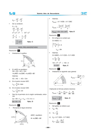 Quinto Año de Secundaria
- 29 -
S2 =
2 2
y x
2 2
α α
−
• De la condición:
S1 = S2
2 2 2
x y x
2 2 2
α α α
= −
x2 = y2 – x2 → 2x2 = y2
2
2
x 1
y 2
= →
x 2
y 2
=
∴
x
0,71
y
= Rpta.: C
• Además:
Asomb. = A AOB – A OBC
Asomb. =
( ) ( )
22
2 32 3
32
2 2
ππ
−
Asomb. = 3π – 2π = πm2 Rpta.:D
Asomb. =
( )2 2
R r
180
2
απ
−
Asomb. =
2
·a
360
απ
• Aplicando la fórmula anterior tenemos:
Asomb. =
2 21· 2· 8
·1 ·2
360 360 360 360
π π π π
+ = +
Asomb. =
2
m
40
π
Rpta.: D
i) El ∆AOC es equilátero:
OA = OC = AC = 12m
m AOC m OAC m ACO 60= = = °
Además:
AC = AD → AD = 12m
ii) En el sector circular AOC:
AC
L ·12 4 m
3
π
= = π
iii) En el sector circular CAD:
CD
L ·12 m
12
π
= = π
• Sea 2p el perímetro de la región sombreada, enton-
ces:
2p = AD + AC
L + CD
L = 12 + 4π + π
2p = 5π + 12 Rpta.: D
∆BOC: equilátero
m OBC 60= °
Resolución 1
• Analizamos la gráfica:
NIVEL PRE-UNIVERSITARIO
Resolución 2
• Revisando la figura tenemos:
Resolución 4
• Analizamos el siguiente caso general:
Resolución 3
• En la figura se cumple que:
S ABDC = 5
CD
2 L
·2 5
2
+ 
= 
 
CD
L 3m=
• Además:
S ABDC = S COD – S AOB
2 2
CD AB
L L
5
2 2
= −
θ θ
10θ = 32 – 22 → 10θ = 5
θ = 0,5 Rpta.: E
Resolución 5
• Del gráfico se obtiene que:
i) 1BC
L 2L=
ii) S1 =
2
1L
2θ
iii) S2 = S DOE – S BOC
S2 =
( )
( )
( )
22
12
2LL
2 2 2 2
−
θ θ
 