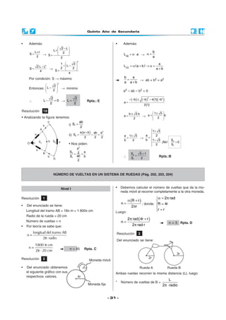 Quinto Año de Secundaria
- 31 -
Resolución 10
• Analizando la figura tenemos:
• Además:
L r
S
2
×
= →
2 L
L
2
S
2
 −
×  
 =
2
2 L L
S
4
−
= →
2
1 2
L
2 2
S
4
 
− −  
 =
Por condición: S → máximo
Entonces:
2
2
L
2
 
−  
 
→ mínimo
∴
2
L 0
2
− = →
2
L
2
= Rpta.: E
i) 1
ab
S
2
=
ii)
( ) 2
2
a a b ab a
S
2 2 2
+
= − =
• Nos piden:
2
2
1
a
S a2
abS b
2
= =
• Además:
AB
L · a= α →
b
a
α =
( )
CD
a
L a b
a b
= α + → α =
+
b a
a a b
=
+
→ ab + b2 = a2
a2 – ab – b2 = 0
( ) ( ) ( )( )
( )
2 2
b b 4 1 b
a
2 1
− − ± − − −
=
b 5 b
a
2
±
= →
1 5
a b
2
 ±
=   
 
a 1 5
b 2
±
= →
2
1
1 5
a 2
b 1 5 S
¡No! 0
2 S
 +


= 
− >

∴
2
1
S 5 1
S 2
+
= Rpta.:B
NÚMERO DE VUELTAS EN UN SISTEMA DE RUEDAS (Pág. 202, 203, 204)
Nivel I
Resolución 1
• Del enunciado se tiene:
Longitud del tramo AB = 18π m = 1 800π cm
Radio de la rueda = 20 cm
Número de vueltas = n
• Por teoría se sabe que:
=
π⋅
longitud del tramo AB
n
2 radio
1800 cm
n
2 20 cm
π
=
π ⋅ n = 45 Rpta. C
Resolución 2
• Del enunciado obtenemos
el siguiente gráfico con sus
respectivos valores.
• Debemos calcular el número de vueltas que da la mo-
neda móvil al recorrer completamente a la otra moneda.
( )α +
=
π
R r
n
2 r
; donde:
α = π

=
 =
2 rad
R 4r
r r
Luego:
( )π +
=
π
2 rad 4r r
n
2 rad r
n = 5 Rpta. D
Resolución 3
Del enunciado se tiene:
Ambas ruedas recorren la misma distancia (L), luego:
* Número de vueltas de B =
π ⋅
L
2 radio
r
 