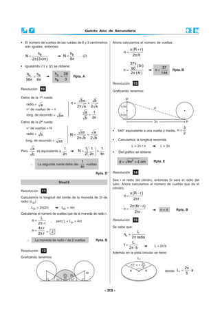 Quinto Año de Secundaria
- 33 -
• El número de vueltas de las ruedas de 8 y 3 centímetros
son iguales, entonces:
( )
Bh
N
2 3 cm
=
π
Bh
N
6
=
π
. . . (2)
• Igualando (1) y (2) se obtiene:
=
π π
A Bh h
56 6
A
B
h 28
h 3
= Rpta. A
Resolución 10










Datos de la 1a rueda:
radio = a
n° de vueltas de = n
long. de recorrido = bπ
Datos de la 2a rueda:
n° de vueltas = N
radio = b
long. de recorrido = aπ
Pero
a
b
es equivalente a
1
2n
 
= = 
 
1 1 1
N
2 2n 4n
∴ La segunda rueda debe dar
1
4n
vueltas
Rpta. D
π
= =
π
=
b b
n
2 a 2 a
a 1
2nb
a a
N
2 b 2 b
π
= =
π
Resolución 11
Calculamos la longitud del borde de la moneda de 2r de
radio (L2r)
L2r = 2π(2r) L2r = 4πr
Calculamos el número de vueltas que da la moneda de radio r.
L
n
2 r
=
π ⋅
, pero L = L2r = 4πr
4 r
n
2 r
π
=
π = 2
∴ La moneda de radio r da 2 vueltas Rpta. B
Nivel II
Resolución 12
Graficando tenemos:
Ahora calculamos el número de vueltas
( )R r
n
2 R
α +
=
π
( )
( )
π
=
π
37
5r
90n
2 4r
37
n
144
= Rpta. B
Resolución 13
Graficando tenemos:
• 540° equivalente a una vuelta y media,
3
n
2
=
• Calculamos la longitud recorrida
L = 2π r n L = 3π
• Del gráfico se obtiene:
2
d 9 4 cm= π + Rpta. E
Resolución 14
Sea r el radio del cilindro, entonces 5r será el radio del
tubo. Ahora calculamos el número de vueltas que da el
cilindro.
( )R r
n
2 r
α −
=
π
( )2 5r r
n
2 r
π −
=
π
n = 4 Rpta. B
Resolución 15
Se sabe que:
b
L
n
2 radio
=
π
L
1
2 b
=
π ⋅ L = 2π b
Además en la pista circular se tiene:
donde: 1
2
L a
5
π
= ⋅a a
72° < > 2
5
p
L1
 