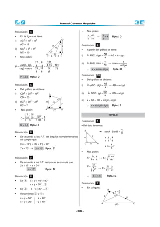 - 36 -
Resolución 4
• En la figura se tiene:
i) AC2 = 152 + 82
AC = 17
ii) NC2 = 62 + 82
NC = 10
• Nos piden:
19117 8
csc tg 88 15P
15 10ctg sec
8 8
−
β − β
= = =
β − α −
.15
5
8
191
75
=
P = 2,5 Rpta.: D
Resolución 5
• Del gráfico se obtiene:
i) CD2 = 252 – 152
CD = 20
ii) BC2 = 252 – 242
BC = 7
• Nos piden:
3
3
7 20
27 325 25Q
5 125 5
+
= = =
Q = 0,6 Rpta.: E
Resolución 6
• De acuerdo a las R.T. de ángulos complementarios
se cumple que:
(4x + 12°) + (3x + 8°) = 90°
7x = 70° → x = 10° Rpta.: C





Resolución 7
• De acuerdo a las R.T. recíprocas se cumple que:
2x + 17° = x + 34°
x = 17° Rpta.: D
• Nos piden:
x 40
y 10
°
=
°
→
x
4
y
= Rpta.: D
Resolución 9
• A partir del gráfico se tiene:
i) ABC:
AB
ctg
a
α = → AB = a· ctgα
ii) AHB:
x
cos
AB
α = →
x
cos
a·ctg
α =
α
∴ x = acosα ctgα Rpta.: D
Resolución 10
• Del gráfico se obtiene:
i) ABC:
AB
ctg
a
θ = → AB = a·ctgθ
ii) DBC:
BD
tg
a
θ = → BD = a·tgθ
iii) x = AB – BD = actgθ – atgθ
∴ x = a(ctgθ − tgθ) Rpta.: E
Resolución 8
• De 1 : x + y + 40° = 90°
x + y = 50° ... 3
• De 2 : x – y = 30° .... 4
• Resolviendo 3 y 4 :
x + y = 50° x = 40°
x – y = 30° y = 10°
NIVEL II
Resolución 1
• Del dato tenemos:
senA · SenB =
4
9
a b 4
·
c c 9
=
24
a · b c
9
=
• Nos piden:
b a
E
a b
= + →
2 2
b a
E
ab
+
=
2
2
c
E
4
c
9
=
→
9 3
E
4 2
= =
∴ E = 1,5 Rpta.: D
Resolución 2
• En la figura:
 