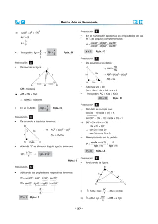 Quinto Año de Secundaria
- 37 -
(2a)2 + 22 =
2
13
4a2 = 9
3
a
2
=
• Nos piden:
2
tg
3
2
α = →
4
tg
3
α = Rpta.: D
Resolución 3
• Revisando la figura:
Resolución 6
• En el numerador aplicamos las propiedades de las
R.T. de ángulos complementarios:
cos65 ctg55 csc66
K
cos65 ctg55 csc66
° + ° + °
=
° + ° + °
x = 1 Rpta.: D
CM: mediana
AM = BM = CM
∴ ∆BMC : Isósceles
• En el ACB :
1
ctg
2
θ = Rpta.: C
AC2 = (3a)2 – (a)2
AC = 2 2 a
• Además “θ” es el mayor ángulo agudo, entonces:
2 2 a
tg
a
θ = → tg 2 2θ =
Rpta.: B
• Además: 2p = 90
5a + 12a + 13a = 90 → a = 3
• Nos piden: AC = 13a = 13(3)
AC = 39 Rpta.: C
Resolución 4
• De acuerdo a los datos tenemos:
Resolución 5
• Aplicando las propiedades respectivas tenemos:
W = sen20° · tg40° · tg50° · sec70°
W= sen20° · tg40° · ctg40° · csc20°
1
1
W = 1 Rpta.: B
Resolución 7
• De acuerdo a los datos:
→
12a
cos
13a
θ =
→ AB2 = (13a)2 – (12a)2
AB = 5a
Resolución 8
• Del dato se cumple que:
cos(2x – θ)·csc(x + 3θ) = 1
sen[90° – (2x – θ)] · csc(x + 3θ) = 1
→ 90° – 2x + θ = x + 3θ
3x + 2θ = 90°
∴ sen 3x = cos 2θ
sen 3x – cos 2θ = 0
• Reemplazando en lo pedido:
− θ
= =
+ θ + θ
sen3x cos2 0
P
tg(x ) tg(x )
P = 0 Rpta.: A
Resolución 9
• Analizando la figura:
i) ABC:
BC
ctg
a
α = → BC = a· ctgα
ii) ABM:
BM
tg
a
θ = → BM = a · tgθ
 