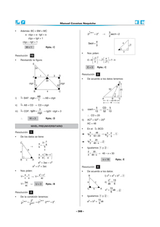 - 38 -
i) BAF:
AB
ctg
1
θ = → AB = ctgθ
ii) AB = CD → CD = ctgθ
iii) CDF:
3
tg2
ctg
θ =
θ
→ tg2θ · ctgθ = 3
∴ W = 3 Rpta.: D
Resolución 10
• Revisando la figura:
• Además: BC = BM + MC
a · ctgα = a · tgθ + a
ctgα = tgθ + 1
ctgα – tgθ = 1
M = 1 Rpta.: C
Resolución 2
• De la condición tenemos:
121 sec
sec sec 22
2
sec
2
2 2 22 2
θ
θ θ
θ
= → ⋅ =
Resolución 1
• De los datos se tiene:
→
c
3
a a
bb
c
−
=
a c 3a c
·
b b a
− 
=  
 
a2 = 3ac – c2
a2 + c2 = 3ac
• Nos piden:
a c
U
c a
= + →
2 2
a c
U
ac
+
=
3ac
U
ac
= → U = 3 Rpta.: B
NIVEL PREUNIVERSITARIO
θ
=
3
sec
22
2 2 →
3
sec 2
2
θ =
4
Sec
3
θ =
• Nos piden:
2
7 4
E 9 7 7 4
3 7
   
= − = −   
   
E = 3 Rpta.: C
Resolución 3
• De acuerdo a los datos tenemos:
i)
5
cos
13
θ = →
CD 5
52 13
=
∴ CD = 20
ii) AC2 = 522 – 202
AC = 48
• En el BCD:
48
tg
2 52 20
θ
=
+
→ 2
tg
2 3
θ
= ... 1
20
tg
2 48 x
θ
=
−
... 2
• Igualamos 1 y 2 :
2 20
3 48 x
=
−
→ 48 – x = 30
x = 18 Rpta.: E
Resolución 4
• De acuerdo a los datos:
i) c2 = a2 + b2 ... 1
ii)
2
c 13
ab 6
=
2 13
c ab
6
= ... 2
• Igualamos 1 y 2 :
a2 + b2 =
13
ab
6
 