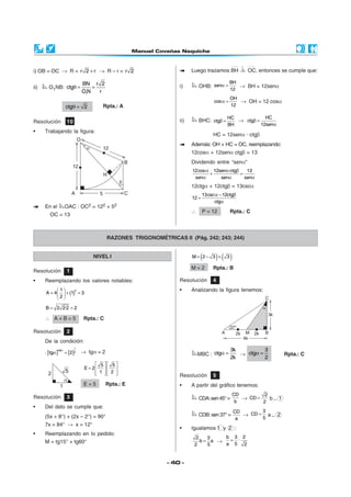 - 40 -
i) OB = OC → R = r 2 r+ → R – r = r 2
ii) O1NB:
1
BN r 2
ctg
ON r
θ = =
ctg 2θ = Rpta.: A
Luego trazamos BH OC, entonces se cumple que:
i) OHB:
BH
sen
12
α = → BH = 12senα
OH
cos
12
α = → OH = 12 cosα
ii) BHC:
HC
ctg
BH
β = →
HC
ctg
12sen
β =
α
HC = 12senα · ctgβ
Además: OH + HC = OC, reemplazando:
12cosα + 12senα ctgβ = 13
Dividendo entre “senα”
12cos 12sen ·ctg 13
sen sen sen
α α β
+ =
α α α
12ctgα + 12ctgβ = 13cscα
13csc 12ctg
12
ctg
α − β
=
α
∴ P = 12 Rpta.: C
En el OAC : OC2 = 122 + 52
OC = 13
Resolución 10
• Trabajando la figura:
RAZONES TRIGONOMÉTRICAS II (Pág. 242; 243; 244)
NIVEL I
Resolución 1
• Reemplazando los valores notables:
( )
21
A 4 1 3
2
 
= + = 
 
B 2 2·2 2= =
∴ A + B = 5 Rpta.: C
Resolución 2
De la condición:
.[ ] [ ]
1
ctg
2tg 2
α
α = → tgα = 2
5 5
E 2
1 2
   
=    
      
E = 5 Rpta.: E
Resolución 3
• Del dato se cumple que:
(5x + 8°) + (2x – 2°) = 90°
7x = 84° → x = 12°
MBC :
3k
ctg
2k
α = →
3
ctg
2
α = Rpta.: C
Resolución 4
• Analizando la figura tenemos:
• Reemplazando en lo pedido:
M = tg15° + tg60°
( ) ( )M 2 3 3= − +
M = 2 Rpta.: B
Resolución 5
• A partir del gráfico tenemos:
CDA:sen45°=
CD
b
→
2
CD
2
= b... 1
CDB:sen37°=
CD
a
→
3
CD
5
= a... 2
• Igualamos 1 y 2 :
2 3
b a
2 5
= →
b 3 2
·
a 5 2
=
 