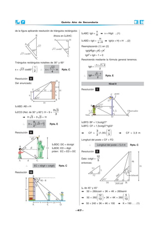 Quinto Año de Secundaria
- 47 -
de la figura aplicando resolución de triángulos rectángulos:
Ahora en AHC:
Resolución 8
Del enunciado:
Triángulos rectángulos notables de 30° y 60°
x = 17 cos60°
 
 
 
1
2
∴ x =
17
4
m Rpta. C
ABD: AB = H
ECD (Not. de 30° y 60°): H – 9 =
H 3
3
H 3 – 9 3 = H
∴ H = ( )9
3 1
2
+ Rpta. E
Resolución 9
BDC: DC = dcotgθ
BDE: ED = dtgθ
piden: EC = ED + DC
∴ EC = d(tgθ + cotgθ) Rpta. C
Resolución 10
ABC: tgθ =
x
H
x = Htgθ ...(1)
ABD = tgθ =
H
x H+
tgθ(x + H) = H ...(2)
Reemplazando (1) en (2)
tgθ(Htgθ + H) = H
tgθ2 + tgθ – 1 = 0
Resolviendo mediante la fórmula general tenemos:
1 1 4
tg
2
− + +
θ =
∴
5 1
tg
2
−
θ = Rpta. E
Resolución 1
Nivel II
BFD: BF = 1,5cotg27°
BFC: CF = 1,5cotg27°tg53°
CF =
3
2
(1,95)
 
 
 
4
3
CF = 3,9 m
Longitud del poste = CF + FD
∴ Longitud del poste = 5,4 m Rpta. C
Resolución 2
Dato: cotgθ =
12
5
entonces:
de 45° y 45°
50 + 260cosθ + 3K = 4K + 260senθ
50 + 260
 
 
 
12
13
+ 3K = 4K + 260
 
 
 
5
13
50 + 240 + 3K = 4K + 100 K = 190 . . . (1)
B
H
A
q
C
q
q
90 - q
D
x H
 