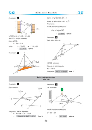 Quinto Año de Secundaria
- 49 -
Resolución 8
ABC(Not de 45°): AB = BC = 28
pero RC = AB (por paralelas)
Ahora PRC:
PR = 21 m
luego: x = PR + RA x = 21 + 28
∴ x = 49 m Rpta. B
Resolución 9
(Not. 45° y 45°) AOC: OA = 10
(Not. 30° y 60°) COB: OB = 10 3
Finalmente:
AOB: Teorema de Pitágoras
x2 = 102 + ( )
2
10 3
∴ x = 20 m Rpta. B
Resolución 10
De la figura: AB = AC
ÁNGULOS HORIZONTALES
(Pág. 258)
Resolución 1
Del enunciado:
Del gráfico: ∆ PQR: equilátero
PQ = PR = QR = 150 km
∴ Distancia de Q a R = 150 km Rpta. A
Resolución 2
Del enunciado:
PQR: Teorema de Pitágoras
d2 = 962 + 282
∴ d = 100 m Rpta. B
( ∆ ABC: isósceles)
Además: ∆ ACD: isósceles
AC = CD = d
Finalmente: PCD: PC = dtgθ Rpta. C
10
W E
C
10
O
A
x
45°
30°
10 3
N
S
B
 