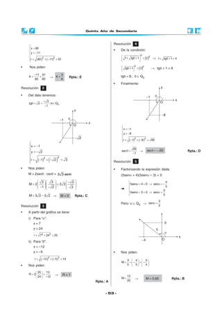 Quinto Año de Secundaria
- 53 -
( ) ( )

 = −

= −

 = − + − =

22
x 1
y 2
r 1 2 3
• Nos piden:
M = 2secθ · cscθ + θ3 3 sen
    −
= +        − −    
3 3 2
M 2 3 3
1 2 3
( ) ( )

= −

= −

 = − + − =
2 2
x 1
y 8
r 1 8 65
θ =
−
65
sec
1
→ θ = −sec 65 Rpta.: D
Resolución 2
• Del dato tenemos:
3
2
tg 2 ; Q
1
−
θ = = θ∈
−
Resolución 3
• A partir del gráfico se tiene:
i) Para “α”:
x = 7
y = 24
= + =2 2
r 7 24 25
ii) Para “β”:
x = –12
y = –5
( ) ( )= − + − =
2 2
r 12 5 13
• Nos piden:
 
= + 
− 
25 13
R 2
24 12
→ R = 1
Rpta.: A
= −M 3 2 3 2 → M = 0 Rpta.: C
Resolución 4
• De la condición:
[ ] + θ + =
  
2
2
1 tg 1 2 → + θ + =1 tg 1 4
[ ] θ + =
 
2 2
tg 1 3 → tgθ + 1 = 9
tgθ = 8 ; θ ∈ Q3
• Finalmente:
Resolución 5
• Factorizando la expresión dada:
(5senα + 4)(5senα – 3) = 0

α + = → α = −

 α − = → α =

4
5sen 4 0 sen
5
3
5sen 3 0 sen
5
( ) ( )

=

= −

 = + − =
2 2
x 60
y 11
r 60 11 61
• Nos piden:
−
= +
11 61
K
60 60
→
5
K
6
= Rpta.: E
Pero: α ∈ Q2 → α =
3
sen
5
• Nos piden:
   
= − − + −   
   
3 4 3
M
5 5 4
=
13
M
20
→ M = 0,65 Rpta.: B
 