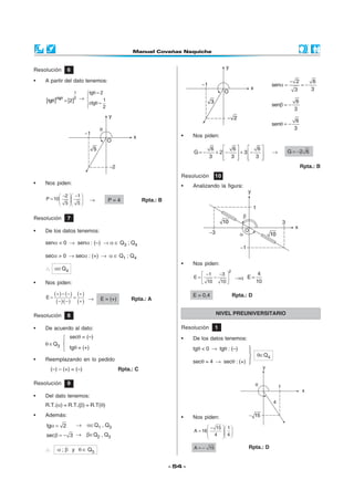- 54 -
• Nos piden:
 −  
=      
15 1
A 16
4 4
A 15= − Rpta.: D
Resolución 1
• De los datos tenemos:
tgθ < 0 → tgθ : (–)
θ∈Q4
secθ = 4 → secθ : (+)



• Nos piden:
NIVEL PREUNIVERSITARIO
Resolución 10
• Analizando la figura:
Resolución 8
• De acuerdo al dato:
θ ∈Q3
• Nos piden:
− −  
=   
  
2 1
P 10
5 5
→ P = 4 Rpta.: B
Resolución 6
• A partir del dato tenemos:
[ ] [ ]θ
θ =
1
2ctg
tg 2 →
θ =


θ =

tg 2
1
ctg
2
Resolución 7
• De los datos tenemos:
senα < 0 → senα : (–) → α ∈ Q3 ; Q4
secα > 0 → secα : (+) → α ∈ Q1 ; Q4
∴ α∈Q4
• Nos piden:
( ) ( )
( )( )
( )
( )
+ − − +
= =
− − +
E
· → E = (+) Rpta.: A
Resolución 9
• Del dato tenemos:
R.T.(α) = R.T.(β) = R.T(θ)
• Además:
α =tg 2 → α∈Q1 , Q3
β = −sec 3 → β∈Q2 , Q3
∴ α ; β y θ ∈ Q3
secθ = (–)
tgθ = (+)
• Reemplazando en lo pedido
(–) – (+) = (–) Rpta.: C
−
α = = −
2 6
sen
33
β = −
6
sen
3
θ = −
6
sen
3
• Nos piden:
   
= − + − + −   
      
6 6 6
G 2 3
3 3 3
→ = −G 2 6
Rpta.: B
− − 
= − 
 
2
1 3
E
10 10
→α =
4
E
10
E = 0,4 Rpta.: D
 