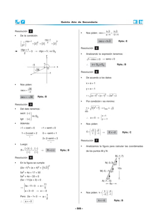 Quinto Año de Secundaria
- 55 -
α +
=
ctg 1
3
2
→ ctgα = 5 ; α∈Q3
• Nos piden:
α =
−
26
csc
1
α = −csc 26 Rpta.: B
+
+
Resolución 2
• De la condición:
[ ] [ ] [ ]
ctg 1
ctg 1 31 3 2
2
2 2 2
2
α+
α+
  = → =
  
Resolución 3
• Del dato tenemos:
secθ : (–)
θ∈Q3
tgθ : (+)
• Además:
–1 < cosθ < 0 –1 < senθ < 0
1 < 2+cosθ < 2 0 < –senθ < 1
2< 2–senθ < 3
• Luego:
Resolución 4
• En la figura se cumple:
(2a –1)2+ (a + 4)2 = ( )
2
5 2
5a2 + 4a + 17 = 50
5a2 + 4a – 33 = 0
(5a – 11)(a + 3) = 0



Resolución 7
• Analizamos la figura para calcular las coordenadas
de los puntos M y N:
Resolución 5
• Analizando la expresión tenemos:
− α ≥1 cos 0 → senφ < 0
∴ φ ∈ Q3 y Q4 Rpta.: B
Resolución 6
• De acuerdo a los datos:
x = a + 1
y = a – 1
( ) ( )= + + − = +
2 2 2
r a 1 a 1 2a 2
• Por condición r es minímo:
r = ( )+2
2 a 1 → rmin = 2
∴ a = 0 →
=

= −
x 1
y 1
• Nos piden:
  
=     −  
2 2
E
1 1 → E = –2 Rpta.: C
mín
• Nos piden:
5 2 5 2
csc
a 4 3 4
α = =
+ − +
α =csc 5 2 Rpta.: E
( )( )
( )
( )
( )
+ − −
= =
+ +
·
R → R = (–) Rpta.: B
→

− = → =

 + = → = −
11
5a 11 0 a
5
a 3 0 a 3
Pero: 2a – 1< 0 → <
1
a
2
∴ a = –3
• Nos piden:
−   
=    
− −   
3 5
k ·
3 1
k = –5 Rpta.: B
 