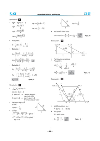 - 56 -
Resolución 8
• Tg4θ – 7tg2θ + 1 = 0
2 7 49 4
tg
2
± −
θ =
2 14 2 45
tg
4
±
θ =
14 2 9 5
tg
4
± ⋅
θ =
tgθ = – ( )1
9 5
2
±
tgθ = – ( )1
3 5
2
±
• Nos piden:
( )1 2
E 3 5
2 3 5
= ± −
±
• Solución 1
1
3 5 2 5 3 5
E
2 3 5 3 5
+ +
= − =
+ +
1
5 3 5 3 5
E
3 5 3 5
  + −
=     + −  
= 5
• Solución 2
2
3 5 2 5 3 5
E
2 3 5 3 5
− −
= − = −
− −
( )
  − +
= − = − −    − +  
2
5 3 5 3 5
E 5
3 5 3 5
2E 5= Rpta.: C
Resolución 9
• 2
Sen θ + Senθ = 0
Sen Sen 0θ + θ =
I) senθ > 0 ⇒ senθ + senθ = θ
senθ = 0 (NO)
II) senθ < 0 ⇒ senθ + senθ = 0
θ toma cualquier valor
• Hacemos tg 7θ =
θ∈ IIIC
1
cos
8
θ = −
• Luego:
7 tg tg 7 tg 2− θ + θ − = β +
7 7 7 7 tg 2− + − = β +
tgβ = –2
1
5
b
-2
1
cos
5
β =
• Nos piden: cosθ · cosβ
1 1 1 10
cos cos
208 5 40
−
θ⋅ β = − ⋅ = − = Rpta.: C
Resolución 10
• P y Q puntos simétricos:
• Nos piden:
1 1 53 7
ctg
22 2tg
2 53 7
φ −
= = =
φ
−
4 2
tg
2 2 53 14 53 7
φ
= =
− −
Rpta.: C
Resolución 11
• ∆ABC equilátero: a = 4
P(–2a;4a – 1) = (–8;15)
• Nos piden:
E = senθ · cosθ
E =
15 8
17 17
−
⋅ =
120
289
−
Rpta.: C
-14 (6;0)
4
Q(-14;4)
2 53
1
7
8
q
3
120°
17
4
2o 6
4
C
-8
60°
4
A(2;3)
a=4
B(6;7)
7
x’
P(-8;15)
15
y’
 