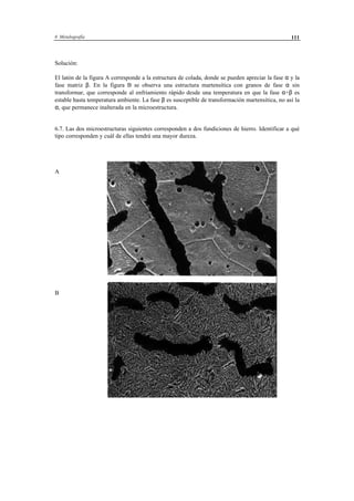 6 Metalografía 111
Solución:
El latón de la figura A corresponde a la estructura de colada, donde se pueden apreciar la fase α y la
fase matriz β. En la figura B se observa una estructura martensítica con granos de fase α sin
transformar, que corresponde al enfriamiento rápido desde una temperatura en que la fase α+β es
estable hasta temperatura ambiente. La fase β es susceptible de transformación martensítica, no así la
α, que permanece inalterada en la microestructura.
6.7. Las dos microestructuras siguientes corresponden a dos fundiciones de hierro. Identificar a qué
tipo corresponden y cuál de ellas tendrá una mayor dureza.
A
B
 