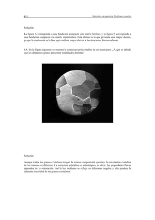 Materiales en ingeniería. Problemas resueltos112
Solución:
La figura A corresponde a una fundición compacta con matriz ferrítica y la figura B corresponde a
una fundición compacta con matriz martensítica. Esta última es la que presenta una mayor dureza,
ya que la martensita es la fase que confiere mayor dureza a las aleaciones hierro-carbono.
6.8. En la figura siguiente se muestra la estructura policristalina de un metal puro. ¿A qué es debido
que los diferentes granos presenten tonalidades distintas?
Solución:
Aunque todos los granos cristalinos tengan la misma composición química, la orientación cristalina
de los mismos es diferente. La estructura cristalina es anisotrópica, es decir, las propiedades físicas
dependen de la orientación. Así la luz incidente se refleja en diferentes ángulos y ello produce la
diferente tonalidad de los granos cristalinos.
 