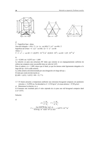 Materiales en ingeniería. Problemas resueltos18
a)
V = Superficie base · altura
Área del triángulo = (b·h) / 2 = (a · (a · sen 60))/ 2 = (a2
· sen 60) / 2
Superficie de la base = 6 · ( (a2
· sen 60) / 2) = 3 · a2
· sen 60
Altura = c
V = 3 · a2
· c · sen 60 = 3 · (0,2973 · 10 -9
)2
m2
· (0,5618 · 10-9
) · sen 60 = 1,29 · 10-28
m3
b)
c/a = 0,5681 nm / 0,2973 nm = 1,889
La relación c/a para una estructura HC ideal, que consiste en un empaquetamiento uniforme de
esferas tan compacto como sea posible tiene un valor de 1,633.
Para el cadmio, c/a = 1,889, mayor que el ideal, ya que los átomos están ligeramente alargados a lo
largo del eje c de la celda unitaria.
La celda unitaria está distorsionada por una elongación a lo largo del eje c.
El tanto por ciento de desviación es:
[(1,889 - 1,633) / 1,633 ] · 100 = 15, 7 %
1.5 El titanio presenta a temperatura ambiente una estructura hexagonal compacta con parámetro
reticular a = 0,2950 nm. Su densidad es d = 4.510 kg/m3
y la masa atómica = 47,90 g/mol.
a) Determinar la relación c/a, y
b) Comentar este resultado para el valor esperado de c/a para una red hexagonal compacta ideal
(c/a=1,633).
Solución:
a)
d
n M
V N
V
n M
d N
A
A
A
A
=
⋅
⋅
⇒ =
⋅
⋅
V
at Kg mol at
kg m at mol
m=
⋅ ⋅
⋅ ⋅
= ⋅ −6 0 04790
4510 6 023 10
105771 103 23
28 3. , / .
. / , ./
,
 