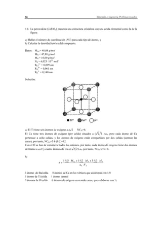 Materiales en ingeniería. Problemas resueltos20
1.6 La perowskita (CaTiO3) presenta una estructura cristalina con una celda elemental como la de la
figura:
a) Hallar el número de coordinación (NC) para cada tipo de átomo, y
b) Calcular la densidad teórica del compuesto.
Datos: MCa = 40,08 g/mol
MTi = 47,88 g/mol
MO = 16,00 g/mol
NA = 6,023 ·1023
mol-1
RCa
2+
= 0,099 nm
RTi
4+
= 0,061 nm
RO
2-
= 0,140 nm
Solución:
a) El Ti tiene seis átomos de oxígeno a a0/2 ⇒ NCTi=6.
El Ca tiene tres átomos de oxígeno (por celda) situados a ( 2 2 )·a0, pero cada átomo de Ca
pertenece a ocho celdas, y los átomos de oxígeno están compartidos por dos celdas (centran las
caras), por tanto, NCCa=3·8·(1/2)=12.
Con el O se han de considerar todos los cationes, por tanto, cada átomo de oxígeno tiene dos átomos
de titanio a a0/2 y cuatro átomos de Ca a ( 2 2)·a0, por tanto, NCO=2+4=6.
b)
ρ =
⋅ + ⋅ + ⋅
⋅
1 1 3
0
at Ca
celda Ca
at Ti
celda Ti
at O
celda O
A
M M M
a N
. . .
1 átomo de Ba/celda ⇒ 8 átomos de Ca en los vértices que colaboran con 1/8
1 átomo de Ti/celda ⇒ 1 átomo central
3 átomos de O/celda ⇒ 6 átomos de oxígeno centrando caras, que colaboran con ½
 